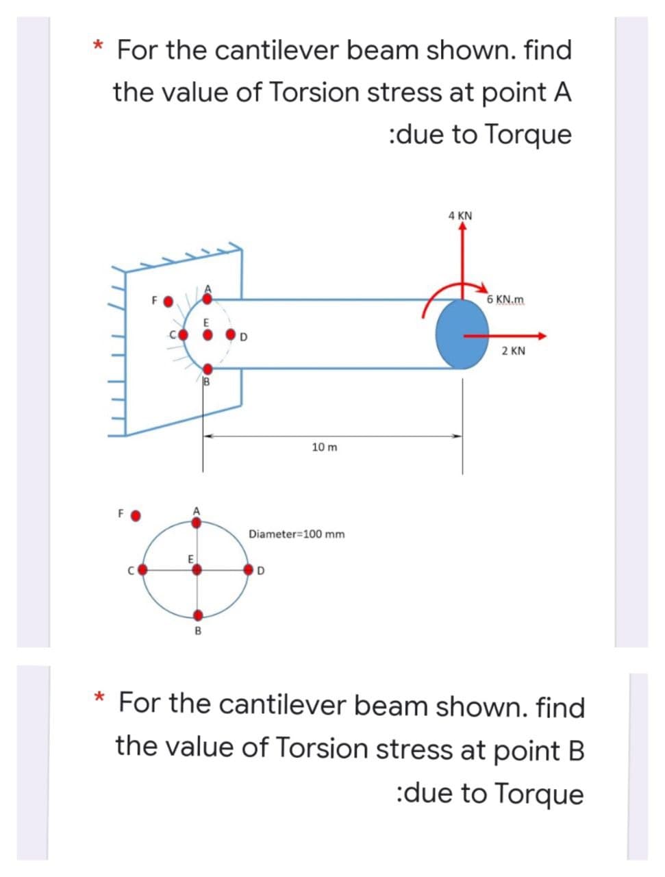* For the cantilever beam shown. find
the value of Torsion stress at point A
:due to Torque
4 KN
6 KN.m
2 KN
10 m
Diameter=100 mm
For the cantilever beam shown. find
the value of Torsion stress at point B
:due to Torque
