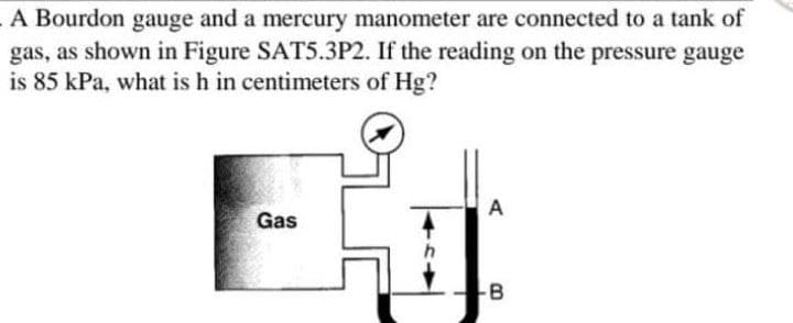 A Bourdon gauge and a mercury manometer are connected to a tank of
gas, as shown in Figure SAT5.3P2. If the reading on the pressure gauge
is 85 kPa, what is h in centimeters of Hg?
A
Gas
-B

