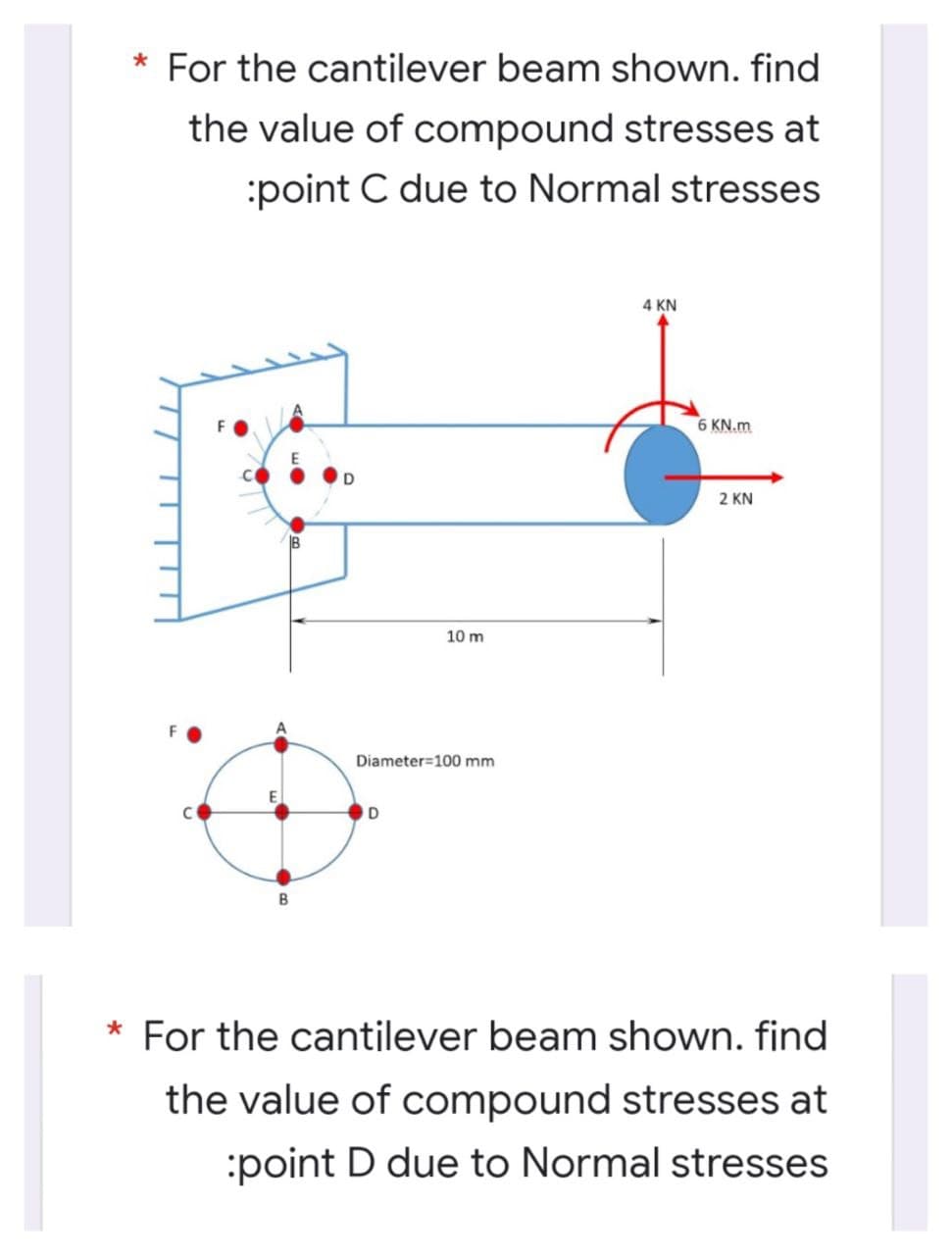 * For the cantilever beam shown. find
the value of compound stresses at
:point C due to Normal stresses
4 KN
6 KN.m
2 KN
10 m
Diameter=100 mm
D
For the cantilever beam shown. find
the value of compound stresses at
:point D due to Normal stresses
