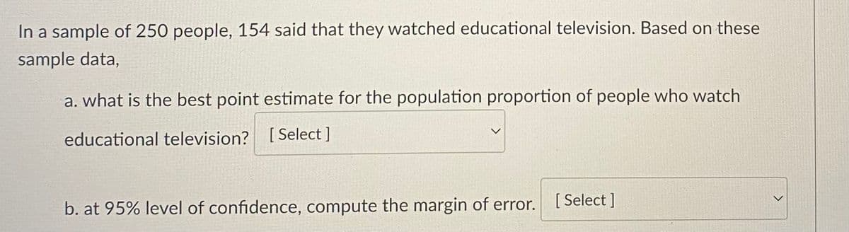 In a sample of 250 people, 154 said that they watched educational television. Based on these
sample data,
a. what is the best point estimate for the population proportion of people who watch
educational television? [Select]
b. at 95% level of confidence, compute the margin of error.
[Select]