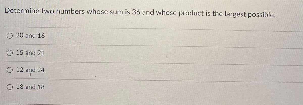 Determine two numbers whose sum is 36 and whose product is the largest possible.
O 20 and 16
O 15 and 21
O 12 and 24
O 18 and 18