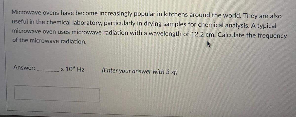 Microwave ovens have become increasingly popular in kitchens around the world. They are also
useful in the chemical laboratory, particularly in drying samples for chemical analysis. A typical
microwave oven uses microwave radiation with a wavelength of 12.2 cm. Calculate the frequency
of the microwave radiation.
Answer:
x 10⁹ Hz
(Enter your answer with 3 sf)