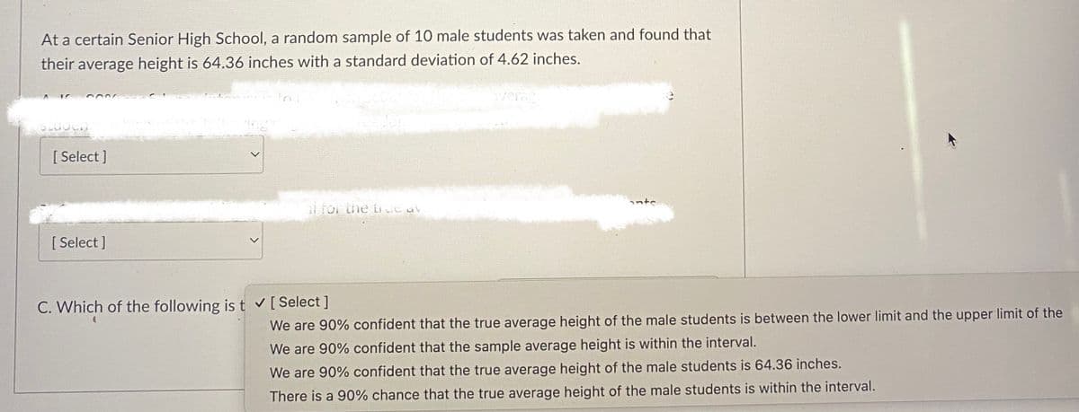 At a certain Senior High School, a random sample of 10 male students was taken and found that
their average height is 64.36 inches with a standard deviation of 4.62 inches.
average
SLUOCH
al for the true av
We are 90% confident that the true average height of the male students is between the lower limit and the upper limit of the
We are 90% confident that the sample average height is within the interval.
We are 90% confident that the true average height of the male students is 64.36 inches.
There is a 90% chance that the true average height of the male students is within the interval.
[Select]
[Select]
C. Which of the following is t ✔ [ Select]
ante