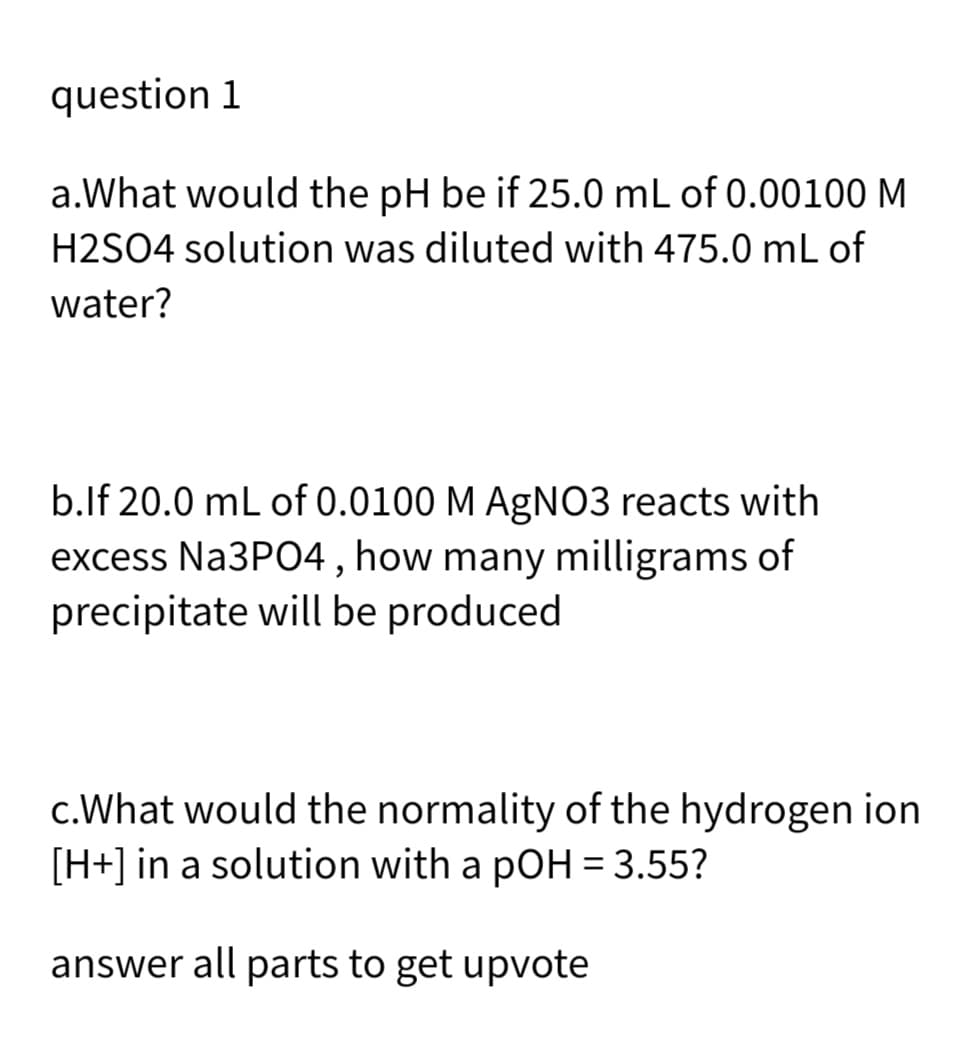 question 1
a.What would the pH be if 25.0 mL of 0.00100 M
H2SO4 solution was diluted with 475.0 mL of
water?
b.lf 20.0 mL of 0.0100 M AgNO3 reacts with
excess Na3PO4 , how many milligrams of
precipitate will be produced
c.What would the normality of the hydrogen ion
[H+] in a solution with a pOH = 3.55?
answer all parts to get upvote
