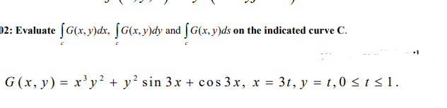 02: Evaluate (G(x,y)dx, [G(x,y)dy and [G(x,y)ds on the indicated curve C.
G (x, y) = x³ y² + y² sin 3x + cos 3x, x = 3t, y = t,0 < t <1.
%3D
