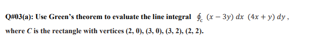 Q#03(a): Use Green's theorem to evaluate the line integral f. (x – 3y) dx (4x + y) dy ,
where C is the rectangle with vertices (2, 0), (3, 0), (3, 2), (2, 2).
