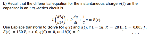b) Recall that the differential equation for the instantaneous charge q(t) on the
capacitor in an LRC-series circuit is
(d²q`
L
+R+79 = E(t).
dq 1
dt2
Use Laplace transform to Solve for q(t) and i(t), if L = 1h, R
E(t) = 150 V, t > 0, q(0) = 0, and i(0) = 0.
= 20 N, C = 0.005 f,
