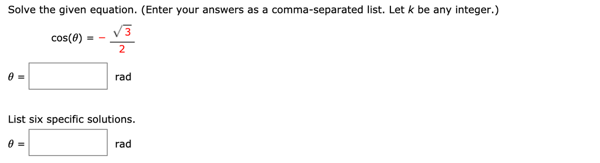 Solve the given equation. (Enter your answers as a comma-separated list. Let k be any integer.)
V3
cos(0)
rad
List six specific solutions.
=
rad
