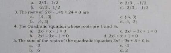 a. 2/3, 1/2
b. -2/3, 1/2
3. The roots of 2x - 14x + 24 = 0 are
a. 4, -3)
b. 14, 3)
4. The Quadratic equation whose roots are 1 and %.
e. 2/3, -1/2
d. -2/3, -1/2
c. -4, 3)
d. (4, -3)
2x +x-1 - 0
b.
2x - 3x - 1 = 0
c. 2x - 3x + 1 -0
a.
d. 2x +x + 1 = 0
5. The sum of the roots of the quadratic equation 3x -9x + 5 = 0 is
c. -3
d. 2
b. 6
