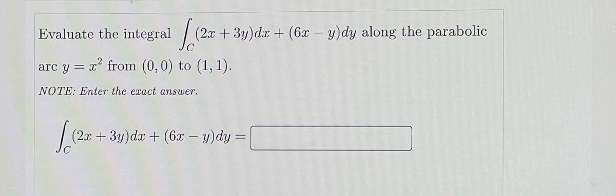 Evaluate the integral
(2x + 3y)dx + (6x – y)dy along the parabolic
arc y = x from (0,0) to (1, 1).
NOTE: Enter the exact answer.
(2.ax +3y)da + (6x – y)dy =
