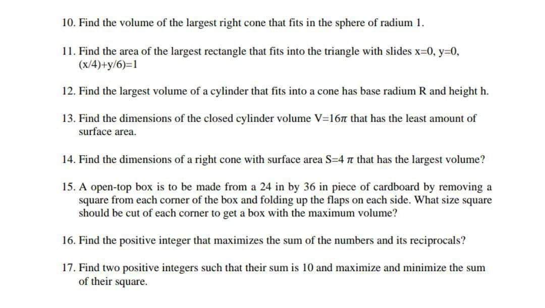 10. Find the volume of the largest right cone that fits in the sphere of radium 1.
11. Find the area of the largest rectangle that fits into the triangle with slides x=0, y=0,
(x/4)+y/6)=1
12. Find the largest volume of a cylinder that fits into a cone has base radium R and height h.
13. Find the dimensions of the closed cylinder volume V=16n that has the least amount of
surface area.
14. Find the dimensions of a right cone with surface area S=4 n that has the largest volume?
15. A open-top box is to be made from a 24 in by 36 in piece of cardboard by removing a
square from each corner of the box and folding up the flaps on each side. What size square
should be cut of each corner to get a box with the maximum volume?
16. Find the positive integer that maximizes the sum of the numbers and its reciprocals?
17. Find two positive integers such that their sum is 10 and maximize and minimize the sum
of their square.
