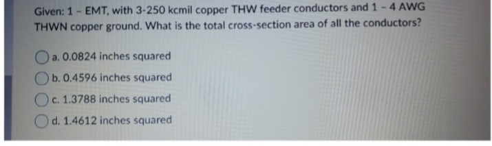 Given: 1 - EMT, with 3-250 kcm il copper THW feeder conductors and 1-4 AWG
THWN copper ground. What is the total cross -section area of all the conductors?
Oa.0.0824 inches squared
b.0.4596 inches squared
Oc.1.3788 inches squared
d. 1.4612 inches squared
