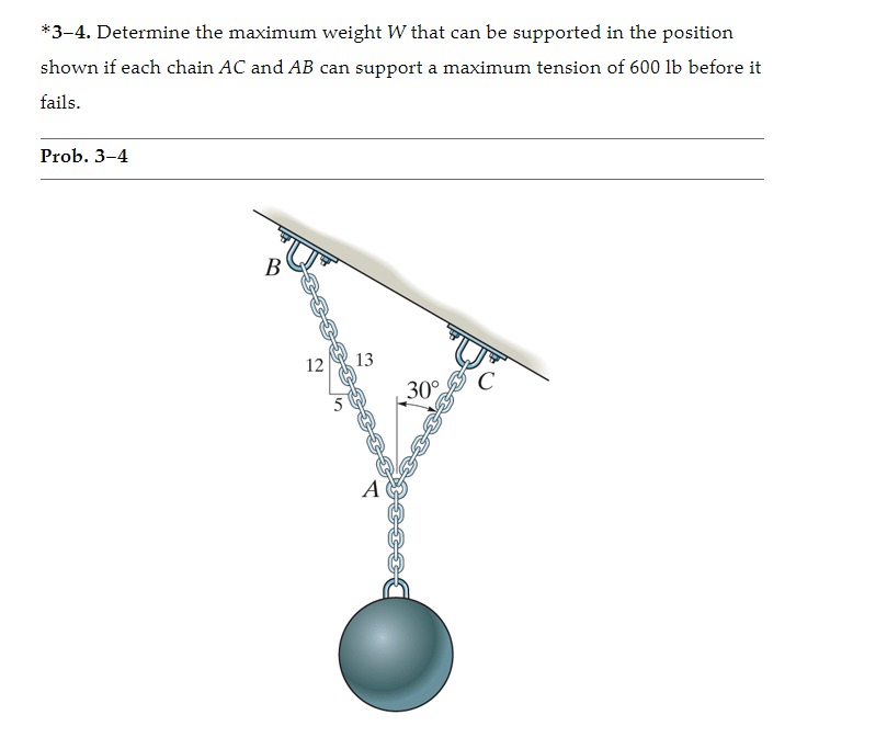 *3-4. Determine the maximum weight W that can be supported in the position
shown if each chain AC and AB can support a maximum tension of 600 lb before it
fails.
Prob. 3–4
B
12
13
C
30°
A
