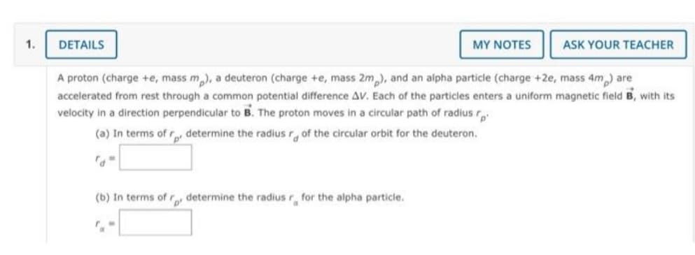 1.
DETAILS
(b) In terms of r determine the radius "a
for the alpha particle.
MY NOTES
A proton (charge +e, mass m), a deuteron (charge +e, mass 2m), and an alpha particle (charge +2e, mass 4m) are
accelerated from rest through a common potential difference AV. Each of the particles enters a uniform magnetic field B, with its
velocity in a direction perpendicular to B. The proton moves in a circular path of radius r
(a) In terms of r determine the radius r of the circular orbit for the deuteron.
"d"
ASK YOUR TEACHER