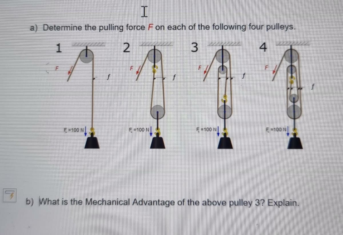 I
a) Determine the pulling force F on each of the following four pulleys.
1
2
3
4
F=100 N
DEL
F
F=100 N
F-100 N
F
F-100 N
b) What is the Mechanical Advantage of the above pulley 3? Explain.