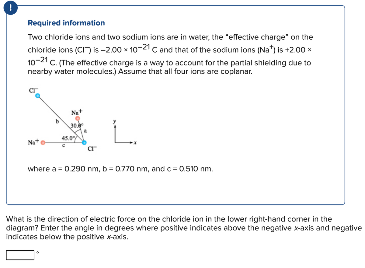 !
Required information
Two chloride ions and two sodium ions are in water, the "effective charge" on the
chloride ions (CI) is -2.00 × 10-21 C and that of the sodium ions (Na+) is +2.00 ×
X
10-21 C. (The effective charge is a way to account for the partial shielding due to
nearby water molecules.) Assume that all four ions are coplanar.
CI
Na+
b
Na+
30.0⁰
O
45.0%
с
a
where a = 0.290 nm, b = 0.770 nm, and c = 0.510 nm.
What is the direction of electric force on the chloride ion in the lower right-hand corner in the
diagram? Enter the angle in degrees where positive indicates above the negative x-axis and negative
indicates below the positive x-axis.