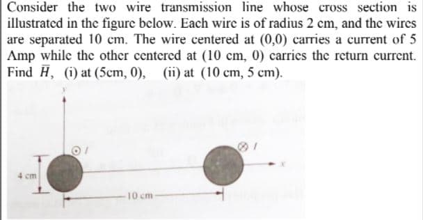Consider the two wire transmission line whose cross section is
illustrated in the figure below. Each wire is of radius 2 cm, and the wires
are separated 10 cm. The wire centered at (0,0) carries a current of 5
Amp while the other centered at (10 cm, 0) carries the return current.
Find H, (i) at (5cm, 0), (ii) at (10 cm, 5 cm).
4 cm
10 cm
