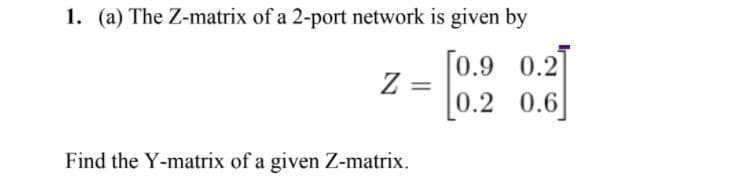 1. (a) The Z-matrix of a 2-port network is given by
[0.9 0.2]
Z :
0.2 0.6]
Find the Y-matrix of a given Z-matrix.
