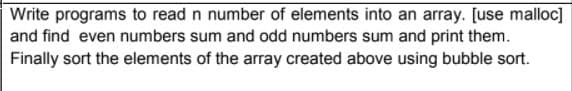 Write programs to read n number of elements into an array. [use malloc]
and find even numbers sum and odd numbers sum and print them.
Finally sort the elements of the array created above using bubble sort.
