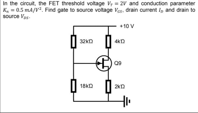 In the circuit, the FET threshold voltage Vr = 2V and conduction parameter
Kn = 0.5 mA/V?. Find gate to source voltage Vcs, drain current Ip and drain to
source Vps.
+10 V
32kn
4kn
Q9
18kn
2kN
