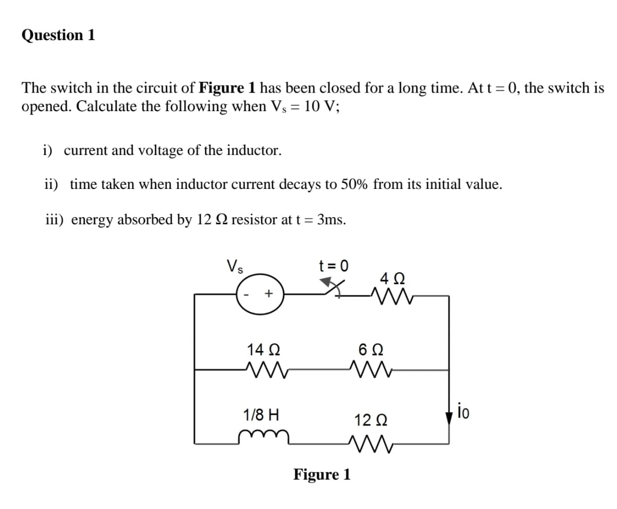 Question 1
The switch in the circuit of Figure 1 has been closed for a long time. At t = 0, the switch is
opened. Calculate the following when Vs = 10 V;
i) current and voltage of the inductor.
ii) time taken when inductor current decays to 50% from its initial value.
iii) energy absorbed by 12 2 resistor at t = 3ms.
Vs
t = 0
4Ω
+
14 Ω
1/8 H
io
12 Q
m
Figure 1
