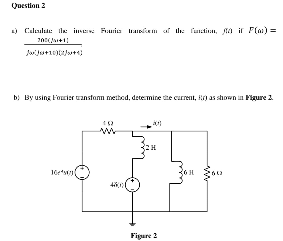 Question 2
a) Calculate the inverse Fourier transform of the function, f(t) if F(w) =
200(jw+1)
jw(jw+10)(2jw+4)
b) By using Fourier transform method, determine the current, i(t) as shown in Figure 2.
4Ω
i(t)
2 H
16e*u(t)
6 H
6Ω
48(t)
Figure 2
