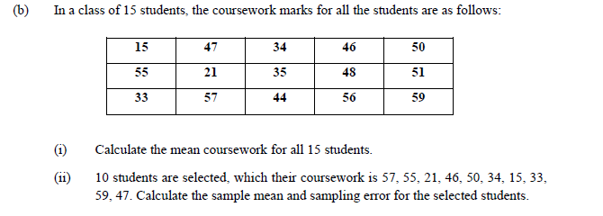 (b)
In a class of 15 students, the coursework marks for all the students are as follows:
15
47
34
46
50
55
21
35
48
51
33
57
44
56
59
(i)
Calculate the mean coursework for all 15 students.
(11)
10 students are selected, which their coursework is 57, 55, 21, 46, 50, 34, 15, 33,
59, 47. Calculate the sample mean and sampling error for the selected students.
