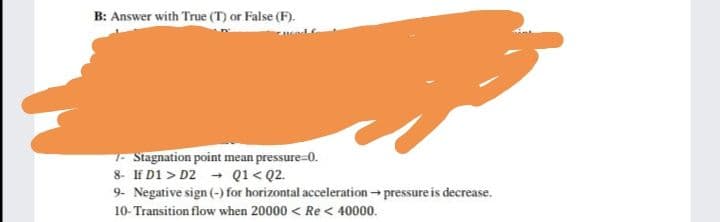 B: Answer with True (T) or False (F).
- Stagnation point mean pressure-0.
8- If D1 > D2 - Q1< Q2.
9- Negative sign (-) for horizontal acceleration - pressure is decrease.
10- Transition flow when 20000 < Re < 40000.

