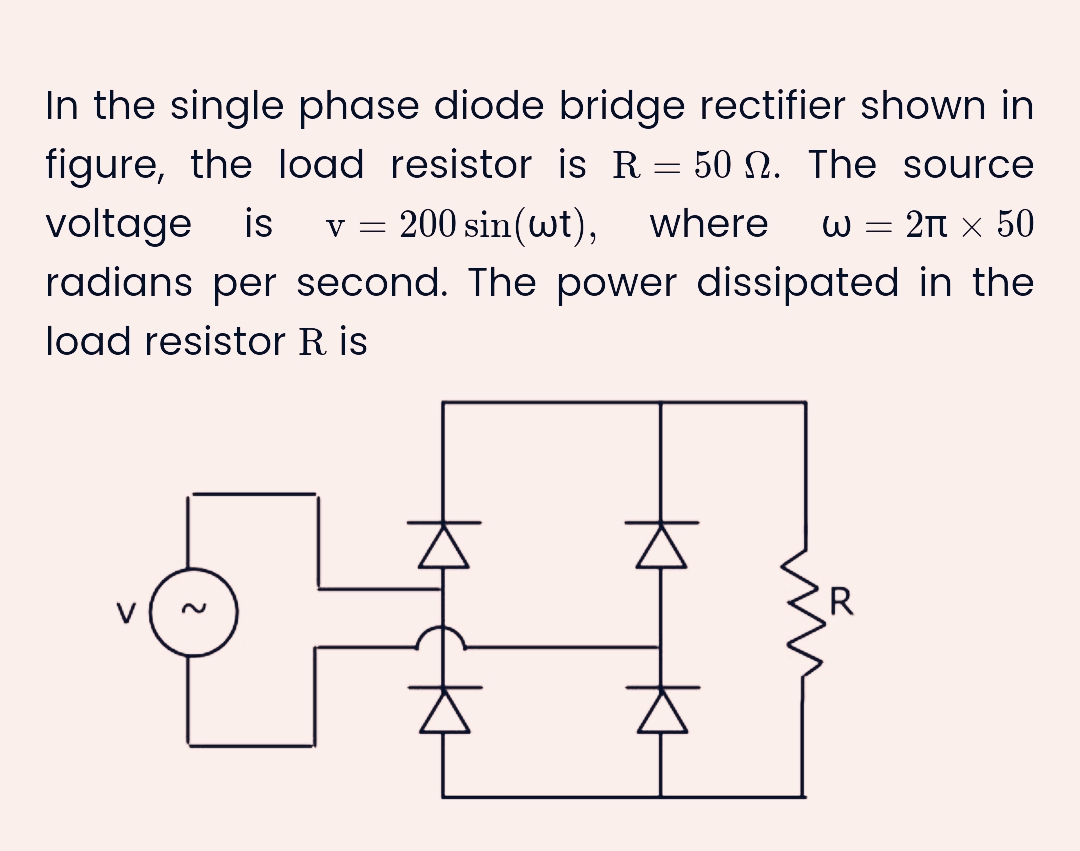 In the single phase diode bridge rectifier shown in
figure, the load resistor is R = 50 N. The source
voltage is v = 200 sin(wt), where W = 2π × 50
radians per second. The power dissipated in the
load resistor R is
R