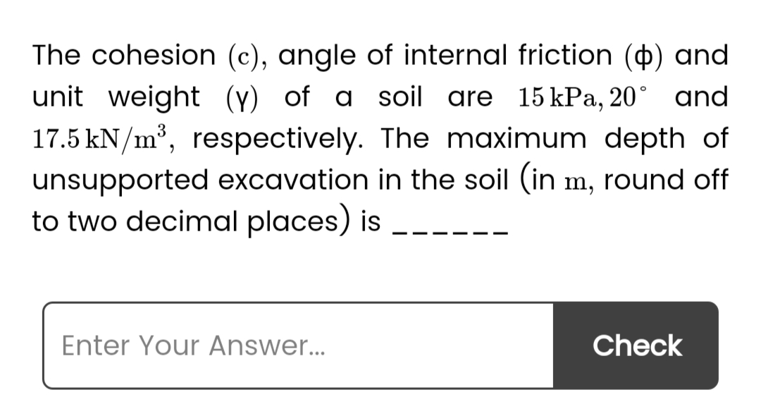 The cohesion (c), angle of internal friction (p) and
unit weight (y) of a soil are 15 kPa, 20° and
17.5 kN/m³, respectively. The maximum depth of
unsupported excavation in the soil (in m, round off
to two decimal places) is
Enter Your Answer...
Check