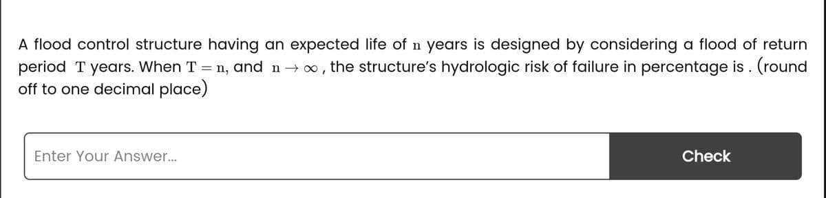 A flood control structure having an expected life of n years is designed by considering a flood of return
period T years. When T = ŉ, and n → ∞, the structure's hydrologic risk of failure in percentage is . (round
off to one decimal place)
Enter Your Answer...
Check