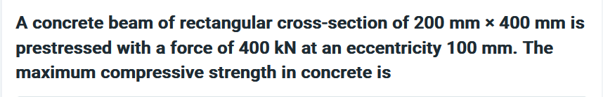 A concrete beam of rectangular cross-section of 200 mm x 400 mm is
prestressed with a force of 400 kN at an eccentricity 100 mm. The
maximum compressive strength in concrete is