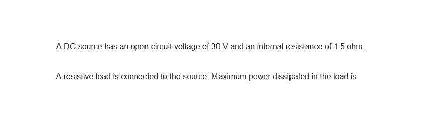 A DC source has an open circuit voltage of 30 V and an internal resistance of 1.5 ohm.
A resistive load is connected to the source. Maximum power dissipated in the load is