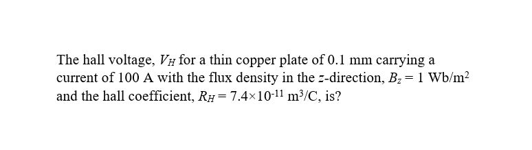 The hall voltage, VH for a thin copper plate of 0.1 mm carrying a
current of 100 A with the flux density in the z-direction, B₂ = 1 Wb/m²
and the hall coefficient, RH = 7.4×10-¹1 m³/C, is?