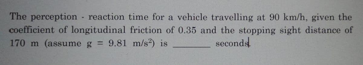 The perception reaction time for a vehicle travelling at 90 km/h, given the
coefficient of longitudinal friction of 0.35 and the stopping sight distance of
170 m (assume g = 9.81 m/s²) is
seconds!