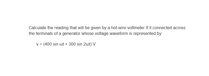 Calculate the reading that will be given by a hot-wire voltmeter If it connected across
the terminals of a generator whose voltage waveform is represented by:
v = (400 sin wt + 300 sin 2wt) V