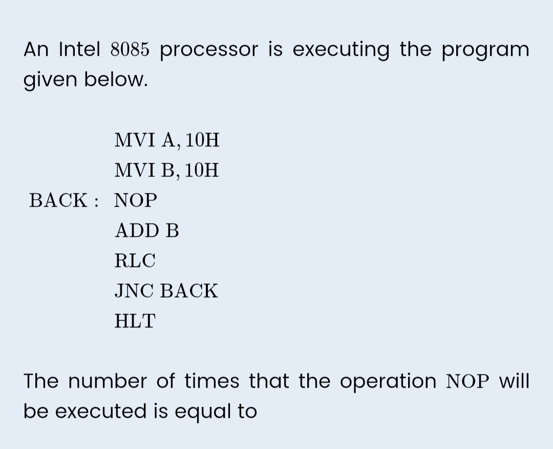An Intel 8085 processor is executing the program
given below.
MVI A, 10H
MVI B, 10H
BACK NOP
:
ADD B
RLC
JNC BACK
HLT
The number of times that the operation NOP will
be executed is equal to