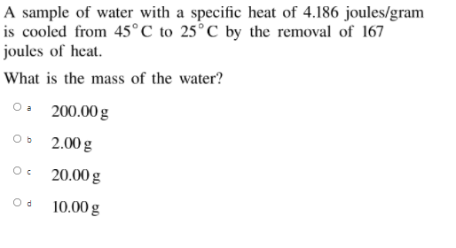 A sample of water with a specific heat of 4.186 joules/gram
is cooled from 45°C to 25°C by the removal of 167
joules of heat.
What is the mass of the water?
O a
200.00 g
2.00 g
20.00 g
10.00 g
