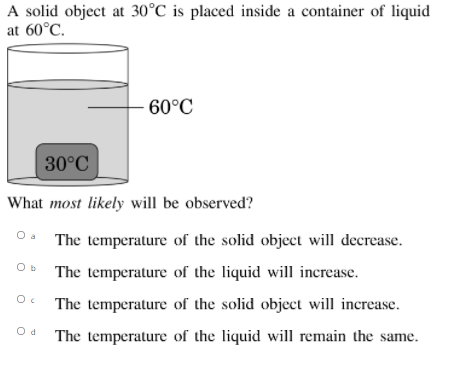 A solid object at 30°C is placed inside a container of liquid
at 60°C.
60°C
30°C
What most likely will be observed?
The temperature of the solid object will decrease.
The temperature of the liquid will increase.
The temperature of the solid object will increase.
The temperature of the liquid will remain the same.
