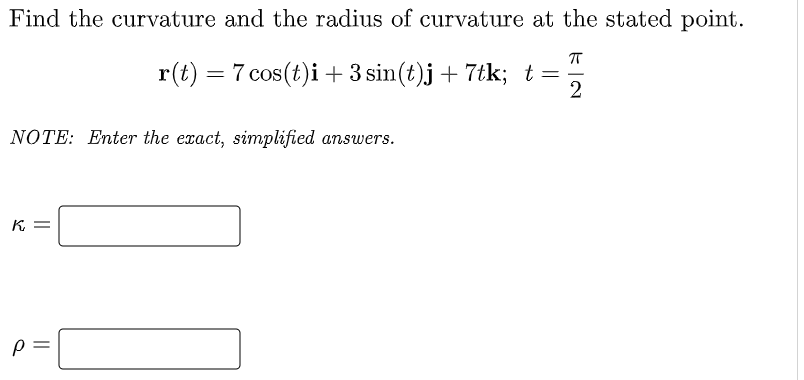 Find the curvature and the radius of curvature at the stated point.
r(t) = 7 cos(t)i +3 sin(t)j + 7tk; t =
2
NOTE: Enter the exact, simplified answers.
K
p =
||
||
