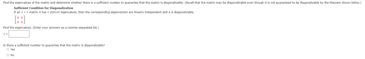 Find the eigenvalues of the matrix and determine whether there is a sufficient number to guarantee that the matrix is diagonalizable. (Recall that the matrix may be diagonalizable even though it is not guaranteed to be diagonalizable by the theorem shown below.)
Sufficient Condition for Diagonalization
If an n x n matrix A has n distinct eigenvalues, then the corresponding eigenvectors are linearly independent and A is diagonalizable.
[::]
Find the eigenvalues. (Enter your answers as a comma-separated list.)
Is there a sufficient number to quarantee that the matrix is diagonalizable?
O Yes
O No
