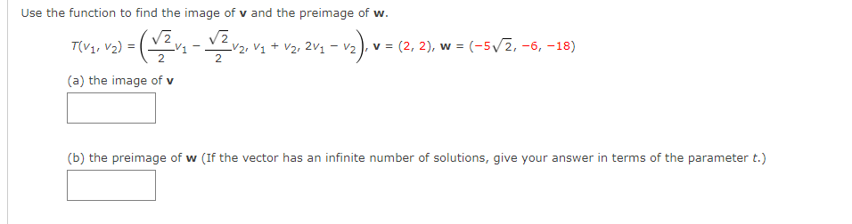 Use the function to find the image of v and the preimage of w.
V1
LV2, V1 + V2, 2v1 - v2 ), v = (2, 2), w = (-5/2, -6, -18)
2.
(a) the image of v
(b) the preimage of w (If the vector has an infinite number of solutions, give your answer in terms of the parameter t.)
