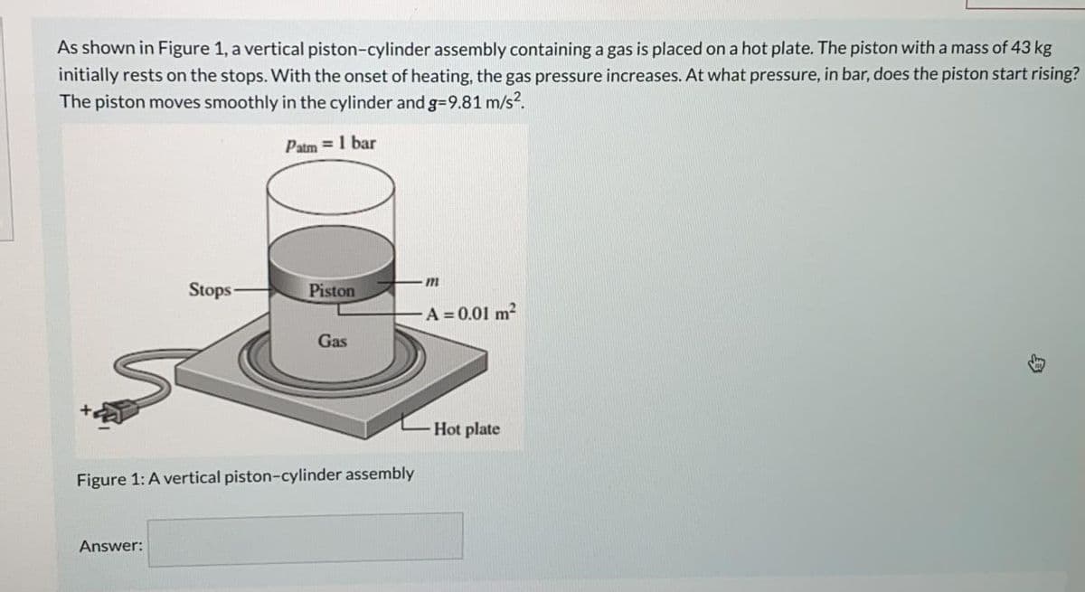As shown in Figure 1, a vertical piston-cylinder assembly containing a gas is placed on a hot plate. The piston with a mass of 43 kg
initially rests on the stops. With the onset of heating, the gas pressure increases. At what pressure, in bar, does the piston start rising?
The piston moves smoothly in the cylinder and g=9.81 m/s?.
Patm = 1 bar
Stops
Piston
A = 0.01 m2
Gas
Hot plate
Figure 1: A vertical piston-cylinder assembly
Answer:

