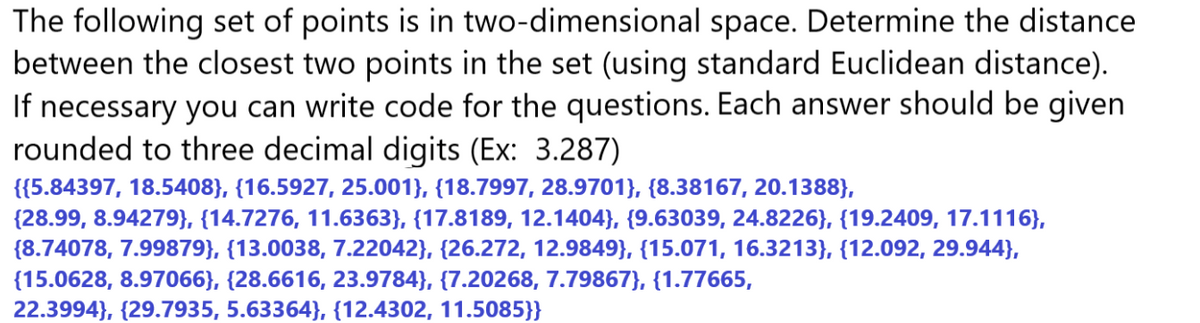 The following set of points is in two-dimensional space. Determine the distance
between the closest two points in the set (using standard Euclidean distance).
If necessary you can write code for the questions. Each answer should be given
rounded to three decimal digits (Ex: 3.287)
{{5.84397, 18.5408}, {16.5927, 25.001), (18.7997, 28.9701}, {8.38167, 20.1388),
(28.99, 8.94279}, {14.7276, 11.6363}, {17.8189, 12.1404}, {9.63039, 24.8226}, {19.2409, 17.1116},
(8.74078, 7.99879), (13.0038, 7.22042}, {26.272, 12.9849}, {15.071, 16.3213}, {12.092, 29.944},
{15.0628, 8.97066}, {28.6616, 23.9784}, {7.20268, 7.79867}, {1.77665,
22.3994}, {29.7935, 5.63364}, {12.4302, 11.5085}}