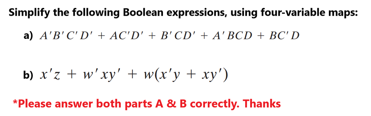 Simplify the following Boolean expressions, using four-variable maps:
a) A'B'C'D' + AC'D' + B'CD' + A'BCD + BC'D
b) x'z + w'xy' + w(x'y + xy')
*Please answer both parts A & B correctly. Thanks