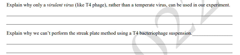Explain why only a virulent virus (like T4 phage), rather than a temperate virus, can be used in our experiment.
Explain why we can't perform the streak plate method using a T4 bacteriophage suspension.