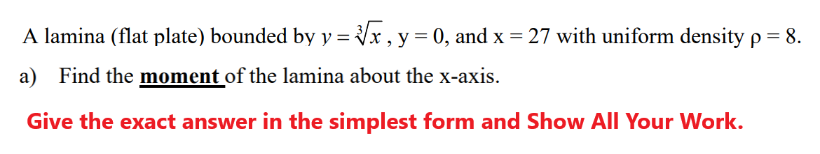 A lamina (flat plate) bounded by y = Vx , y = 0, and x = 27 with uniform density p = 8.
a) Find the moment of the lamina about the x-axis.
Give the exact answer in the simplest form and Show All Your Work.
