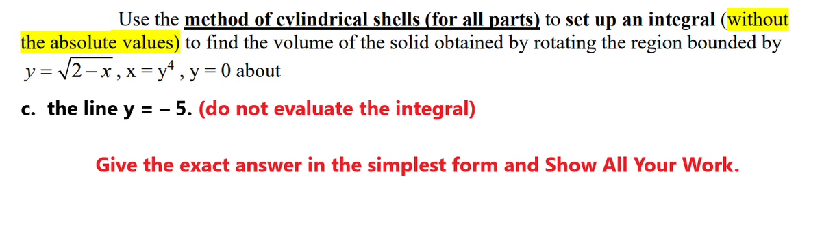 Use the method of cylindrical shells (for all parts) to set up an integral (without
the absolute values) to find the volume of the solid obtained by rotating the region bounded by
y = /2-x, x = y* , y = 0 about
c. the line y = - 5. (do not evaluate the integral)
Give the exact answer in the simplest form and Show All Your Work.
