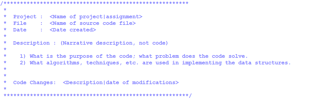 ******** *************
* Project : <Name of project | assignment>
* File
<Name of source code file>
:
* Date
: <Date created>
*
* Description : (Narrative description, not code)
*
1) What is the purpose of the code; what problem does the code solve.
* 2) What algorithms, techniques, etc. are used in implementing the data structures.
*
*
Code Changes: <Description | date of modifications>
********************************************************/