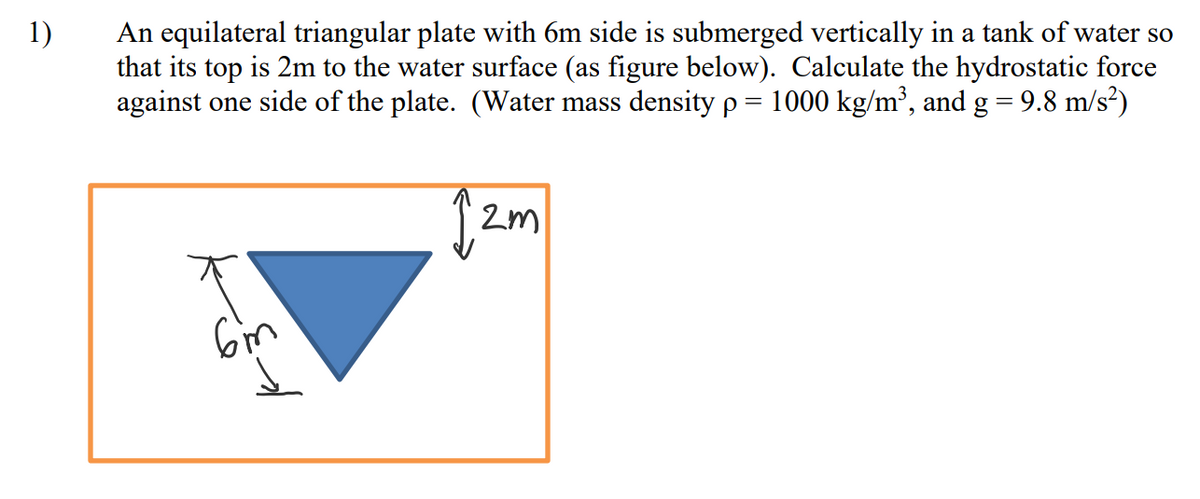 1)
An equilateral triangular plate with 6m side is submerged vertically in a tank of water so
that its top is 2m to the water surface (as figure below). Calculate the hydrostatic force
against one side of the plate. (Water mass density p = 1000 kg/m³, and g = 9.8 m/s?)
Gim
